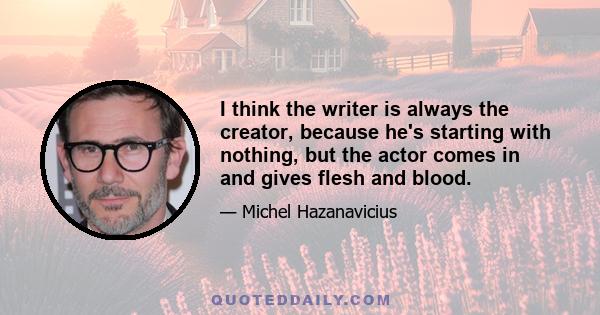 I think the writer is always the creator, because he's starting with nothing, but the actor comes in and gives flesh and blood.