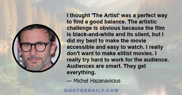 I thought 'The Artist' was a perfect way to find a good balance. The artistic challenge is obvious because the film is black-and-white and its silent, but I did my best to make the movie accessible and easy to watch. I