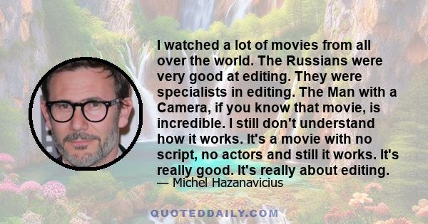 I watched a lot of movies from all over the world. The Russians were very good at editing. They were specialists in editing. The Man with a Camera, if you know that movie, is incredible. I still don't understand how it