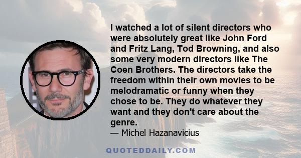 I watched a lot of silent directors who were absolutely great like John Ford and Fritz Lang, Tod Browning, and also some very modern directors like The Coen Brothers. The directors take the freedom within their own