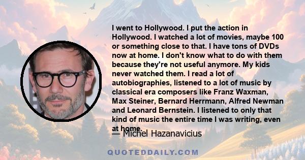 I went to Hollywood. I put the action in Hollywood. I watched a lot of movies, maybe 100 or something close to that. I have tons of DVDs now at home. I don't know what to do with them because they're not useful anymore. 