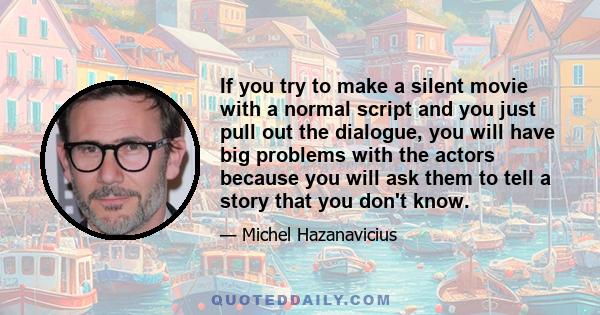 If you try to make a silent movie with a normal script and you just pull out the dialogue, you will have big problems with the actors because you will ask them to tell a story that you don't know.