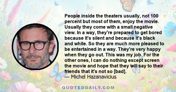 People inside the theaters usually, not 100 percent but most of them, enjoy the movie. Usually they come with a small negative view. In a way, they're prepared to get bored because it's silent and because it's black and 