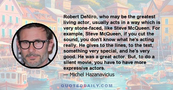 Robert DeNiro, who may be the greatest living actor, usually acts in a way which is very stone-faced, like Steve McQueen. For example, Steve McQueen, if you cut the sound, you don't know what he's acting really. He