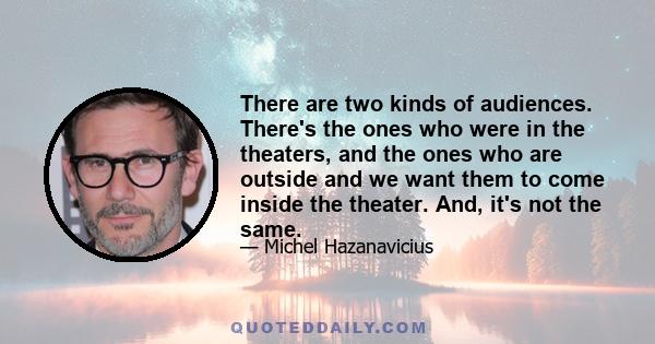 There are two kinds of audiences. There's the ones who were in the theaters, and the ones who are outside and we want them to come inside the theater. And, it's not the same.