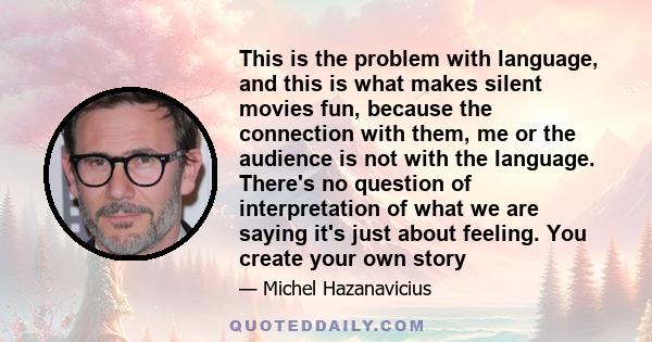 This is the problem with language, and this is what makes silent movies fun, because the connection with them, me or the audience is not with the language. There's no question of interpretation of what we are saying