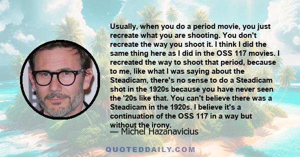 Usually, when you do a period movie, you just recreate what you are shooting. You don't recreate the way you shoot it. I think I did the same thing here as I did in the OSS 117 movies. I recreated the way to shoot that