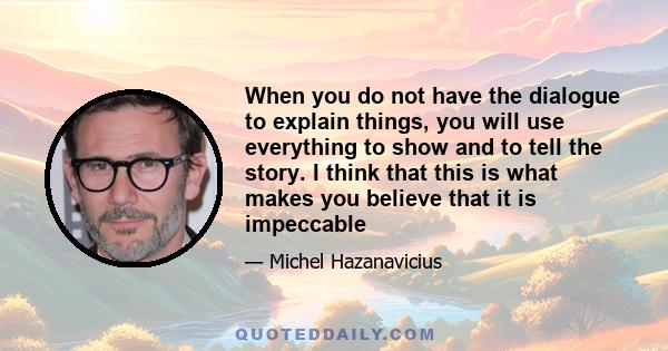 When you do not have the dialogue to explain things, you will use everything to show and to tell the story. I think that this is what makes you believe that it is impeccable