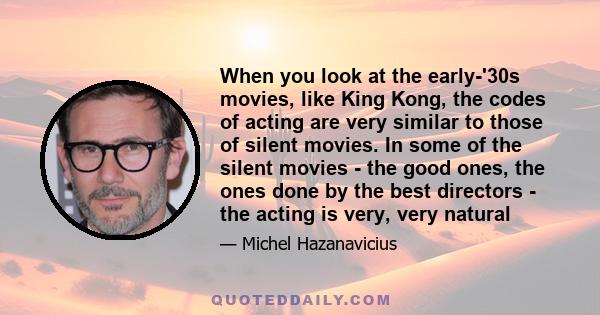 When you look at the early-'30s movies, like King Kong, the codes of acting are very similar to those of silent movies. In some of the silent movies - the good ones, the ones done by the best directors - the acting is