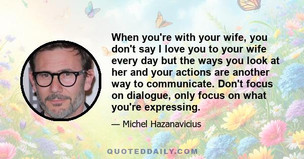 When you're with your wife, you don't say I love you to your wife every day but the ways you look at her and your actions are another way to communicate. Don't focus on dialogue, only focus on what you're expressing.