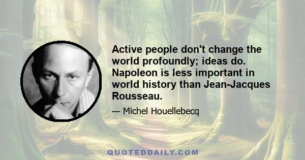 Active people don't change the world profoundly; ideas do. Napoleon is less important in world history than Jean-Jacques Rousseau.