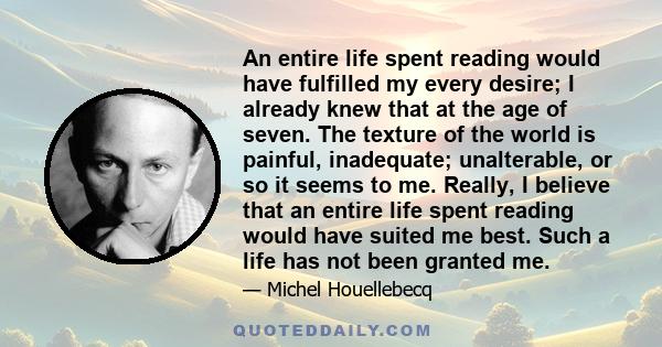 An entire life spent reading would have fulfilled my every desire; I already knew that at the age of seven. The texture of the world is painful, inadequate; unalterable, or so it seems to me. Really, I believe that an