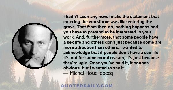 I hadn’t seen any novel make the statement that entering the workforce was like entering the grave. That from then on, nothing happens and you have to pretend to be interested in your work. And, furthermore, that some