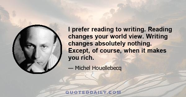 I prefer reading to writing. Reading changes your world view. Writing changes absolutely nothing. Except, of course, when it makes you rich.