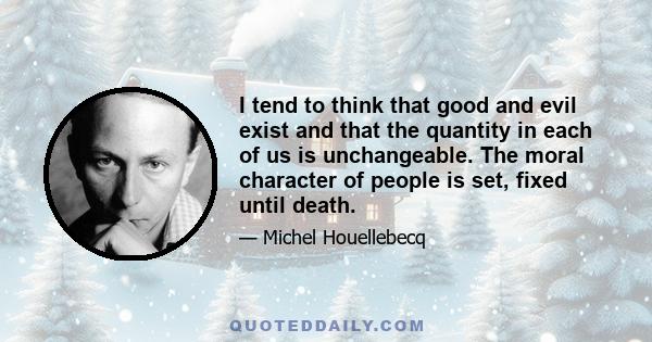 I tend to think that good and evil exist and that the quantity in each of us is unchangeable. The moral character of people is set, fixed until death.