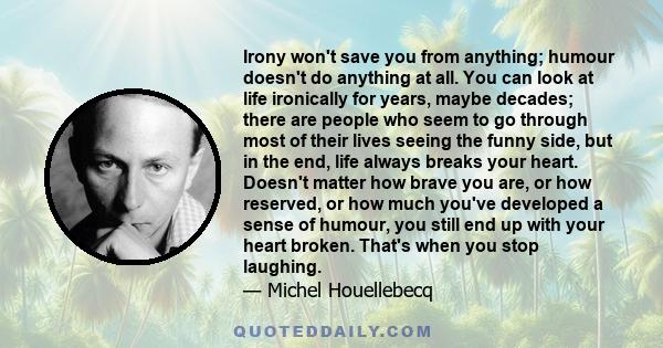 Irony won't save you from anything; humour doesn't do anything at all. You can look at life ironically for years, maybe decades; there are people who seem to go through most of their lives seeing the funny side, but in