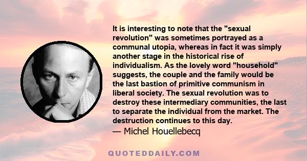 It is interesting to note that the sexual revolution was sometimes portrayed as a communal utopia, whereas in fact it was simply another stage in the historical rise of individualism. As the lovely word household