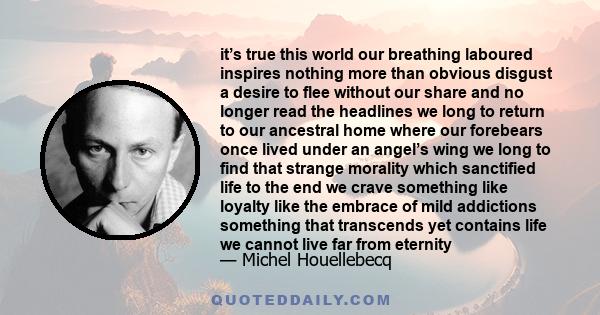 it’s true this world our breathing laboured inspires nothing more than obvious disgust a desire to flee without our share and no longer read the headlines we long to return to our ancestral home where our forebears once 