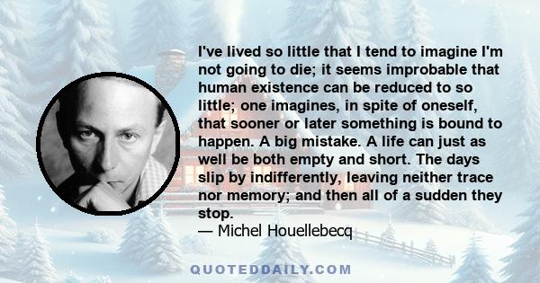 I've lived so little that I tend to imagine I'm not going to die; it seems improbable that human existence can be reduced to so little; one imagines, in spite of oneself, that sooner or later something is bound to