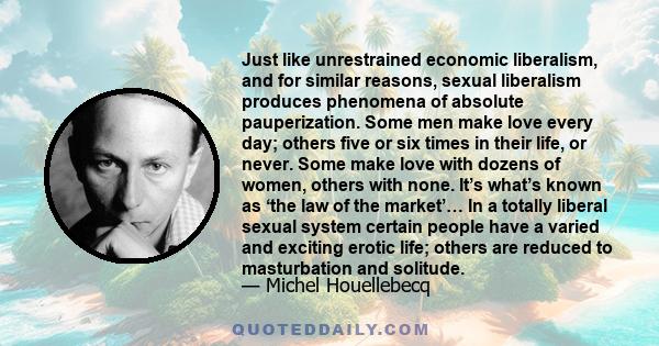 Just like unrestrained economic liberalism, and for similar reasons, sexual liberalism produces phenomena of absolute pauperization. Some men make love every day; others five or six times in their life, or never. Some