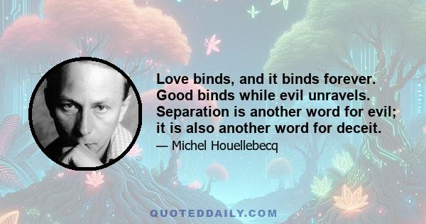 Love binds, and it binds forever. Good binds while evil unravels. Separation is another word for evil; it is also another word for deceit.