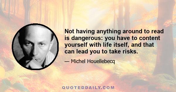 Not having anything around to read is dangerous: you have to content yourself with life itself, and that can lead you to take risks.