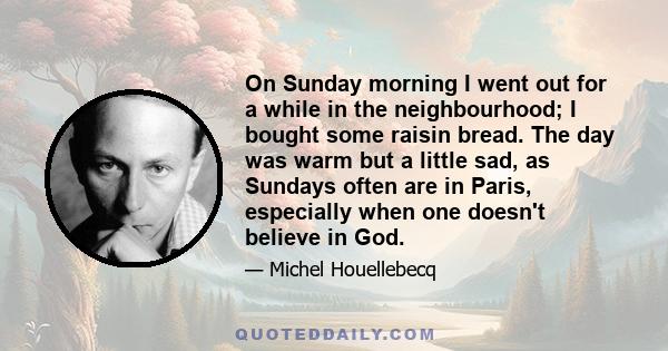 On Sunday morning I went out for a while in the neighbourhood; I bought some raisin bread. The day was warm but a little sad, as Sundays often are in Paris, especially when one doesn't believe in God.