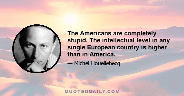 The Americans are completely stupid. The intellectual level in any single European country is higher than in America.