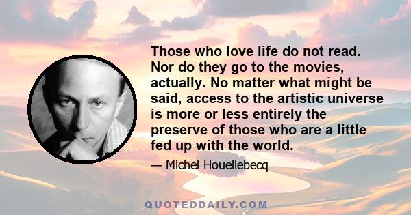 Those who love life do not read. Nor do they go to the movies, actually. No matter what might be said, access to the artistic universe is more or less entirely the preserve of those who are a little fed up with the