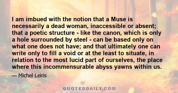 I am imbued with the notion that a Muse is necessarily a dead woman, inaccessible or absent; that a poetic structure - like the canon, which is only a hole surrounded by steel - can be based only on what one does not