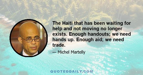 The Haiti that has been waiting for help and not moving no longer exists. Enough handouts; we need hands up. Enough aid; we need trade.