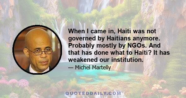 When I came in, Haiti was not governed by Haitians anymore. Probably mostly by NGOs. And that has done what to Haiti? It has weakened our institution.