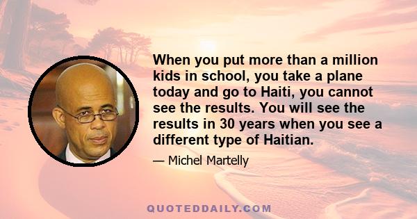 When you put more than a million kids in school, you take a plane today and go to Haiti, you cannot see the results. You will see the results in 30 years when you see a different type of Haitian.