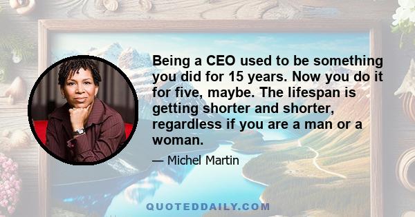 Being a CEO used to be something you did for 15 years. Now you do it for five, maybe. The lifespan is getting shorter and shorter, regardless if you are a man or a woman.