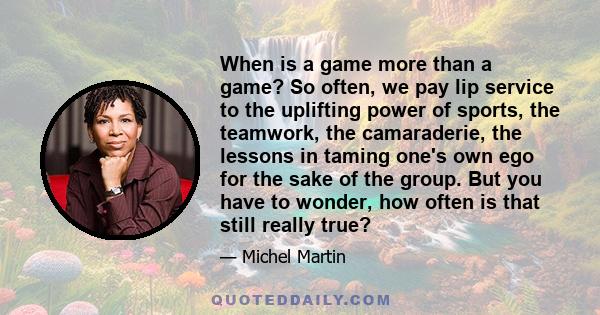 When is a game more than a game? So often, we pay lip service to the uplifting power of sports, the teamwork, the camaraderie, the lessons in taming one's own ego for the sake of the group. But you have to wonder, how