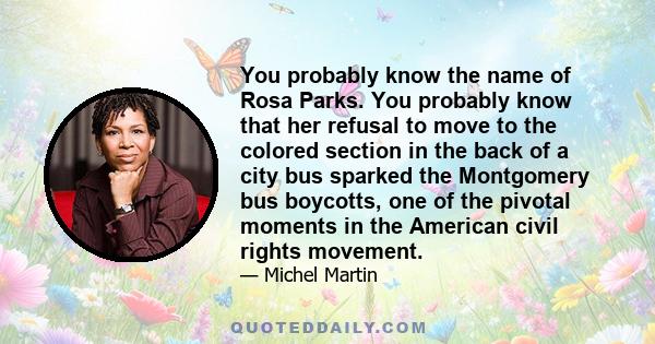 You probably know the name of Rosa Parks. You probably know that her refusal to move to the colored section in the back of a city bus sparked the Montgomery bus boycotts, one of the pivotal moments in the American civil 