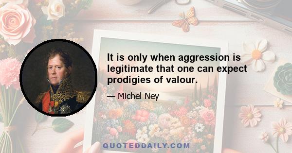 It is only when aggression is legitimate that one can expect prodigies of valour.