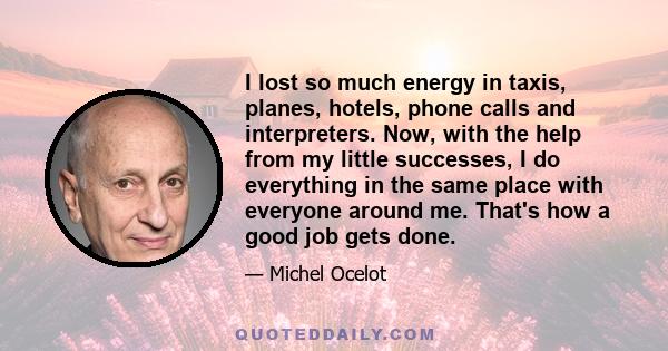 I lost so much energy in taxis, planes, hotels, phone calls and interpreters. Now, with the help from my little successes, I do everything in the same place with everyone around me. That's how a good job gets done.