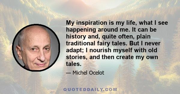 My inspiration is my life, what I see happening around me. It can be history and, quite often, plain traditional fairy tales. But I never adapt; I nourish myself with old stories, and then create my own tales.