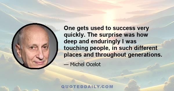 One gets used to success very quickly. The surprise was how deep and enduringly I was touching people, in such different places and throughout generations.