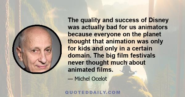 The quality and success of Disney was actually bad for us animators because everyone on the planet thought that animation was only for kids and only in a certain domain. The big film festivals never thought much about
