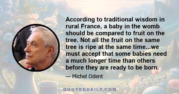 According to traditional wisdom in rural France, a baby in the womb should be compared to fruit on the tree. Not all the fruit on the same tree is ripe at the same time...we must accept that some babies need a much