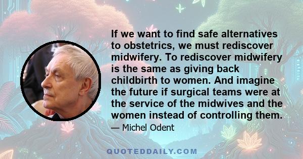 If we want to find safe alternatives to obstetrics, we must rediscover midwifery. To rediscover midwifery is the same as giving back childbirth to women. And imagine the future if surgical teams were at the service of