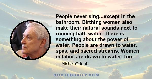 People never sing...except in the bathroom. Birthing women also make their natural sounds next to running bath water. There is something about the power of water. People are drawn to water, spas, and sacred streams.