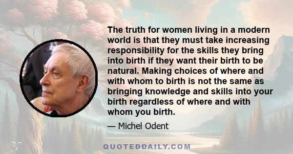 The truth for women living in a modern world is that they must take increasing responsibility for the skills they bring into birth if they want their birth to be natural. Making choices of where and with whom to birth