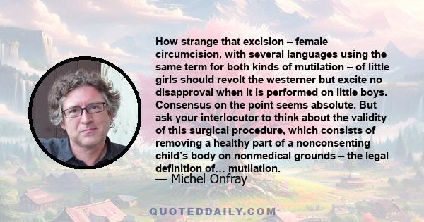 How strange that excision – female circumcision, with several languages using the same term for both kinds of mutilation – of little girls should revolt the westerner but excite no disapproval when it is performed on