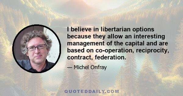 I believe in libertarian options because they allow an interesting management of the capital and are based on co-operation, reciprocity, contract, federation.