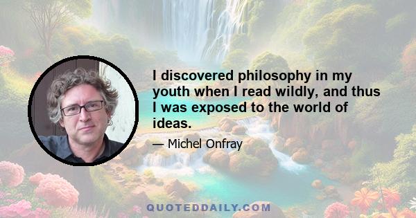 I discovered philosophy in my youth when I read wildly, and thus I was exposed to the world of ideas.