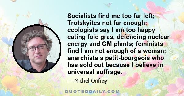 Socialists find me too far left; Trotskyites not far enough; ecologists say I am too happy eating foie gras, defending nuclear energy and GM plants; feminists find I am not enough of a woman; anarchists a