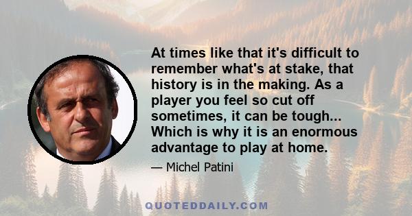 At times like that it's difficult to remember what's at stake, that history is in the making. As a player you feel so cut off sometimes, it can be tough... Which is why it is an enormous advantage to play at home.